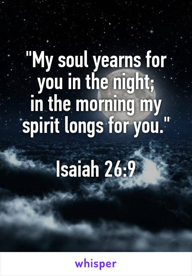 "My soul yearns for you in the night;
in the morning my spirit longs for you."

Isaiah 26:9

