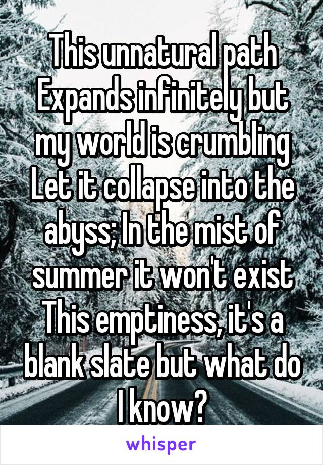 This unnatural path
Expands infinitely but my world is crumbling
Let it collapse into the abyss; In the mist of summer it won't exist
This emptiness, it's a blank slate but what do I know?