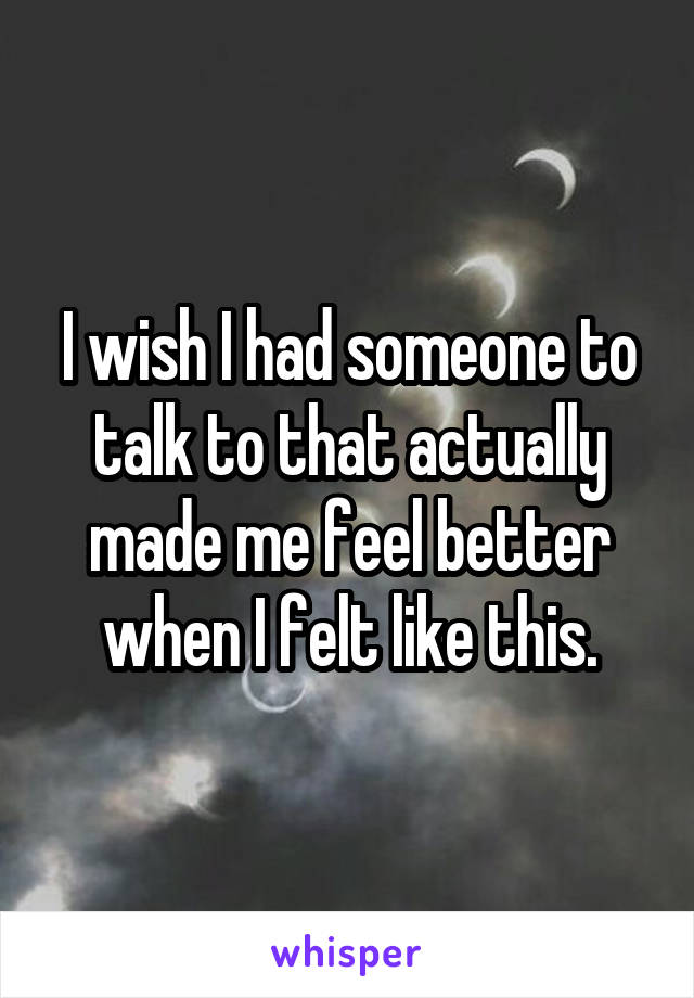 I wish I had someone to talk to that actually made me feel better when I felt like this.