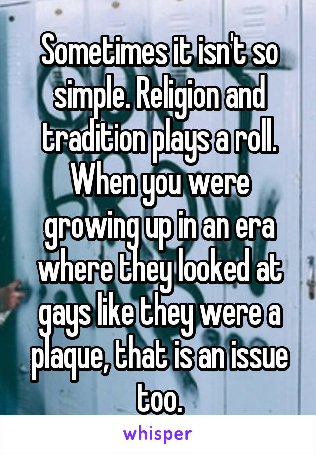 Sometimes it isn't so simple. Religion and tradition plays a roll. When you were growing up in an era where they looked at gays like they were a plaque, that is an issue too.