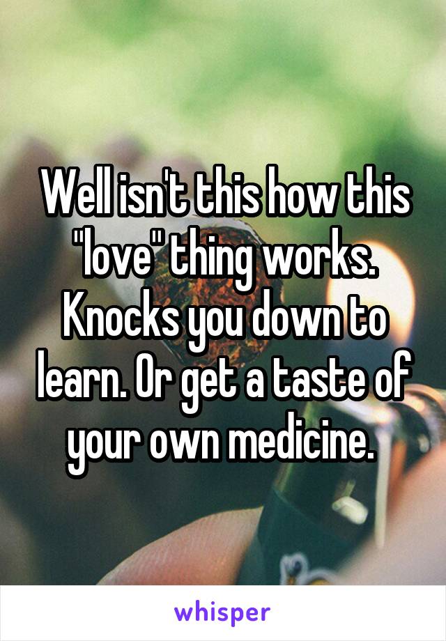 Well isn't this how this "love" thing works. Knocks you down to learn. Or get a taste of your own medicine. 