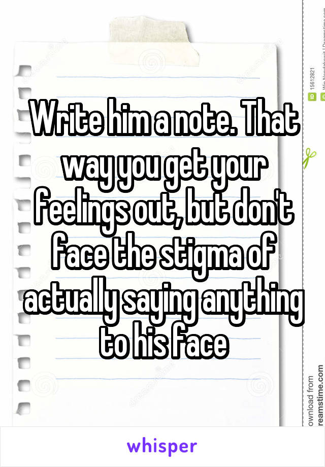 Write him a note. That way you get your feelings out, but don't face the stigma of actually saying anything to his face