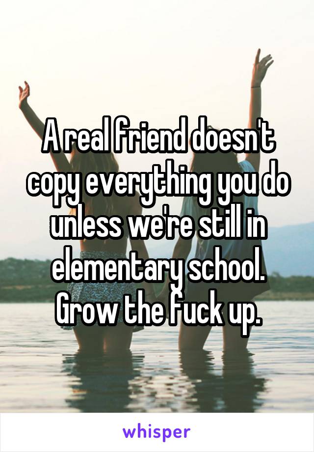 A real friend doesn't copy everything you do unless we're still in elementary school. Grow the fuck up.