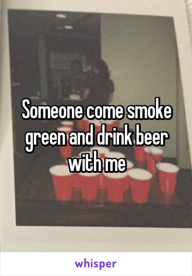 Someone come smoke green and drink beer with me