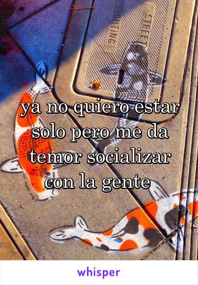 ya no quiero estar solo pero me da temor socializar con la gente 