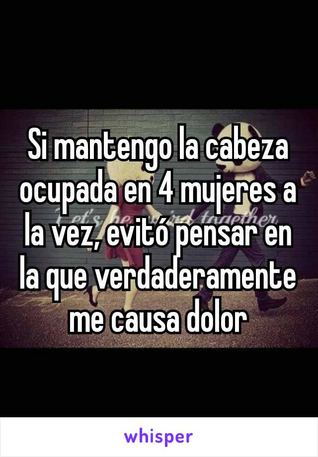 Si mantengo la cabeza ocupada en 4 mujeres a la vez, evitó pensar en la que verdaderamente me causa dolor