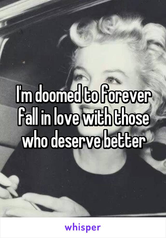 I'm doomed to forever fall in love with those who deserve better