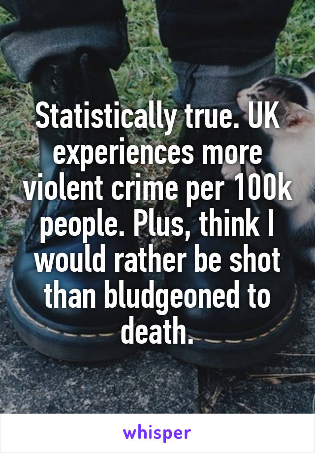 Statistically true. UK experiences more violent crime per 100k people. Plus, think I would rather be shot than bludgeoned to death.