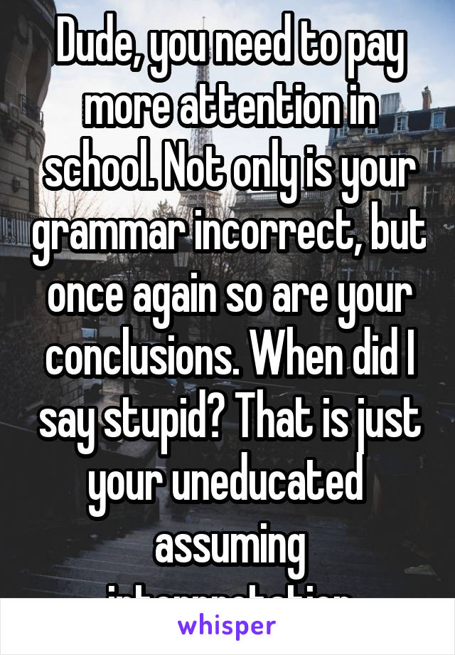 Dude, you need to pay more attention in school. Not only is your grammar incorrect, but once again so are your conclusions. When did I say stupid? That is just your uneducated  assuming interpretation
