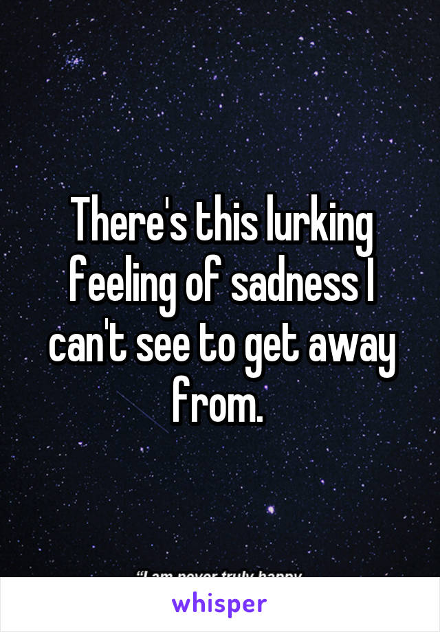 There's this lurking feeling of sadness I can't see to get away from. 