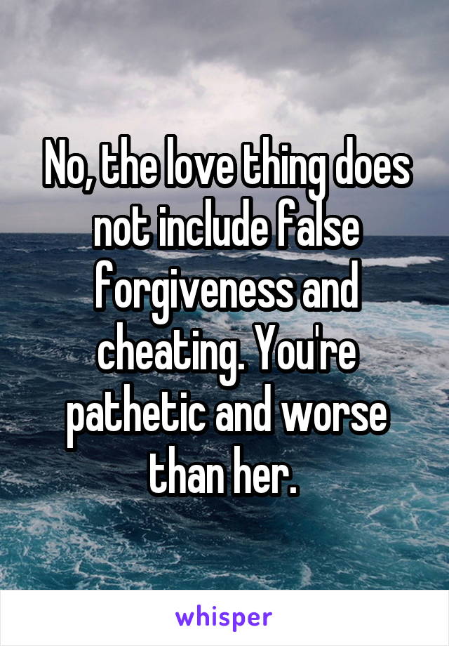 No, the love thing does not include false forgiveness and cheating. You're pathetic and worse than her. 