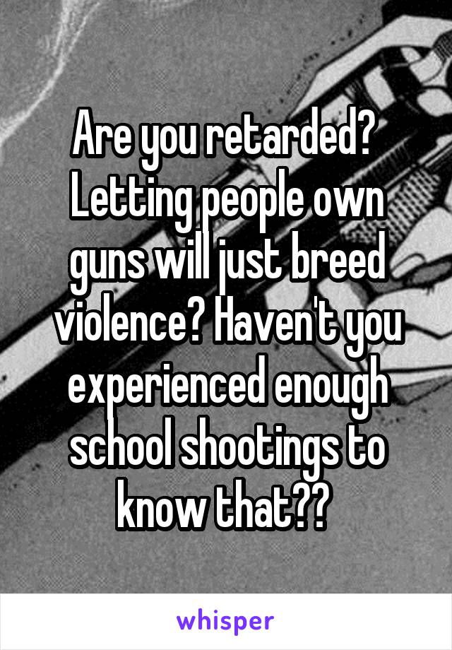 Are you retarded? 
Letting people own guns will just breed violence? Haven't you experienced enough school shootings to know that?? 