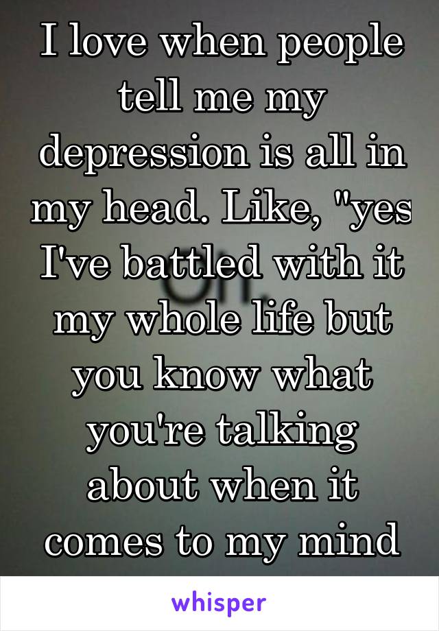 I love when people tell me my depression is all in my head. Like, "yes I've battled with it my whole life but you know what you're talking about when it comes to my mind right?"