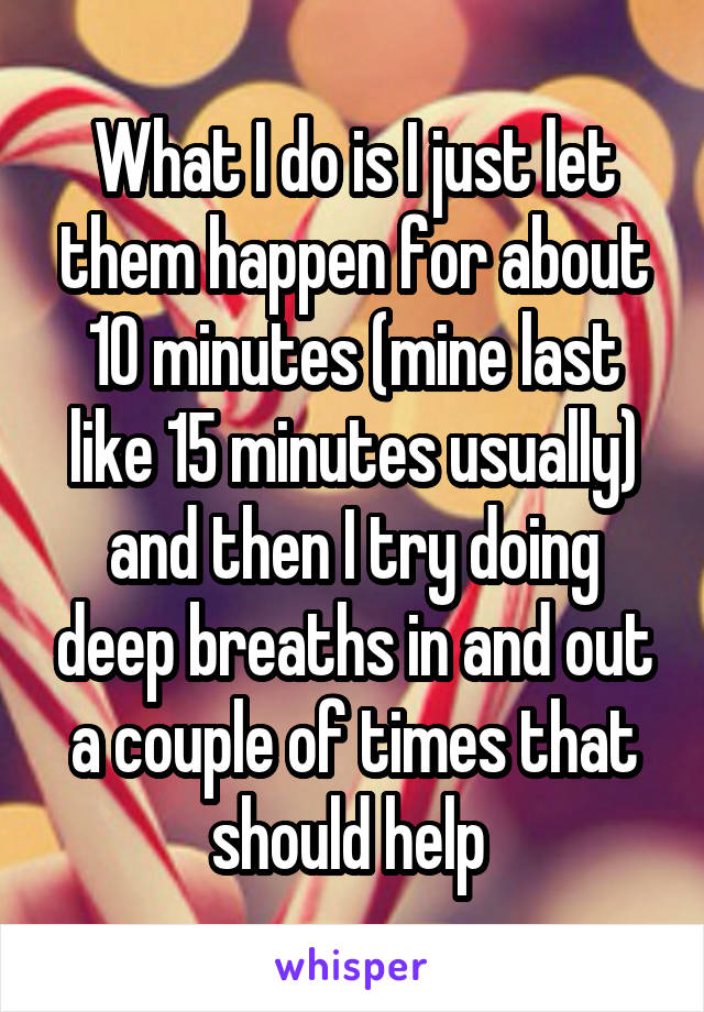 What I do is I just let them happen for about 10 minutes (mine last like 15 minutes usually) and then I try doing deep breaths in and out a couple of times that should help 