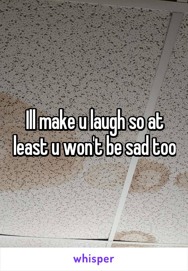 Ill make u laugh so at least u won't be sad too