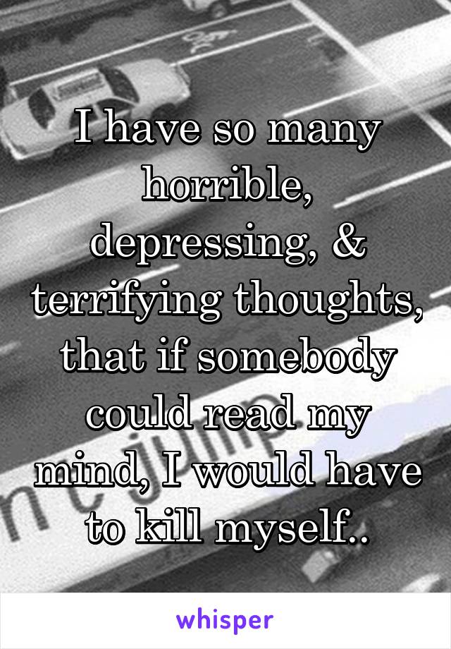 I have so many horrible, depressing, & terrifying thoughts, that if somebody could read my mind, I would have to kill myself..