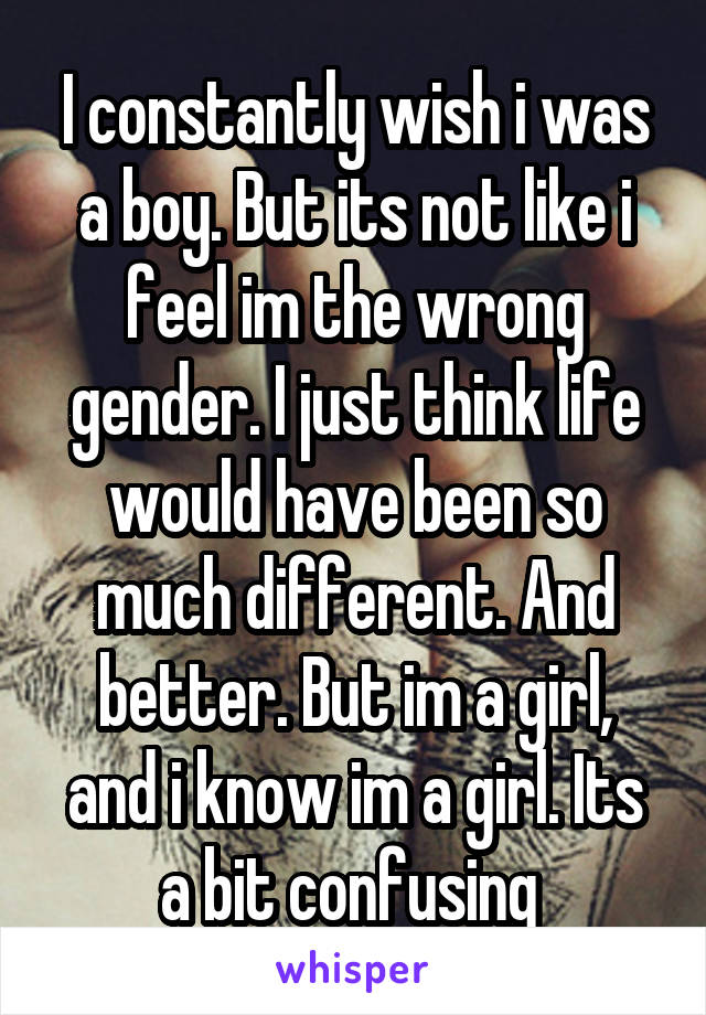 I constantly wish i was a boy. But its not like i feel im the wrong gender. I just think life would have been so much different. And better. But im a girl, and i know im a girl. Its a bit confusing 