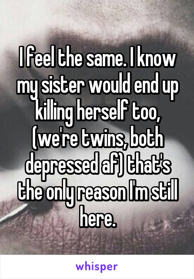 I feel the same. I know my sister would end up killing herself too, (we're twins, both depressed af) that's the only reason I'm still here.