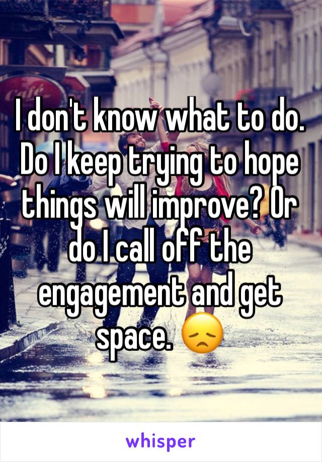 I don't know what to do. Do I keep trying to hope things will improve? Or do I call off the engagement and get space. 😞