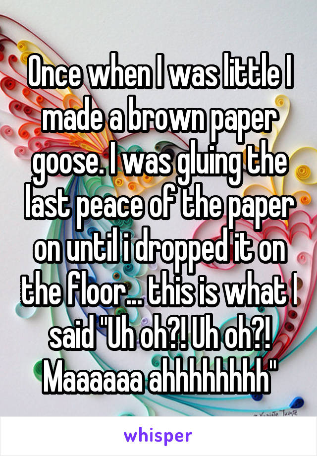 Once when I was little I made a brown paper goose. I was gluing the last peace of the paper on until i dropped it on the floor... this is what I said "Uh oh?! Uh oh?! Maaaaaa ahhhhhhhh"