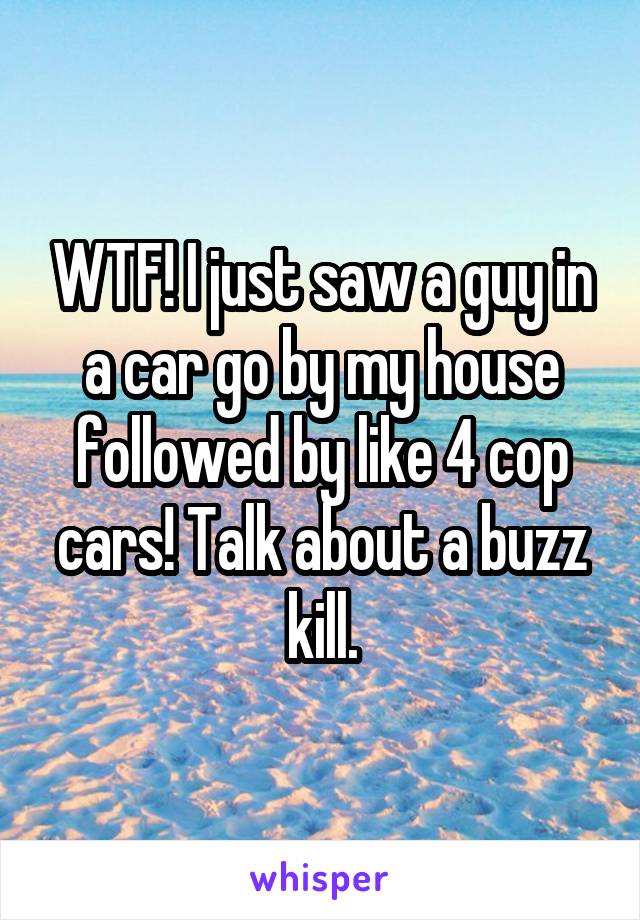 WTF! I just saw a guy in a car go by my house followed by like 4 cop cars! Talk about a buzz kill.