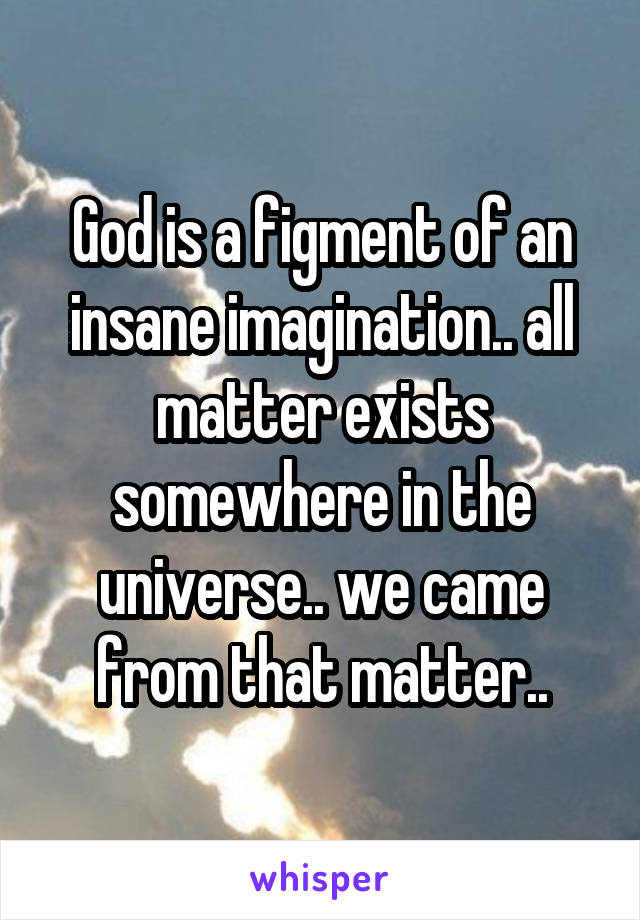 God is a figment of an insane imagination.. all matter exists somewhere in the universe.. we came from that matter..