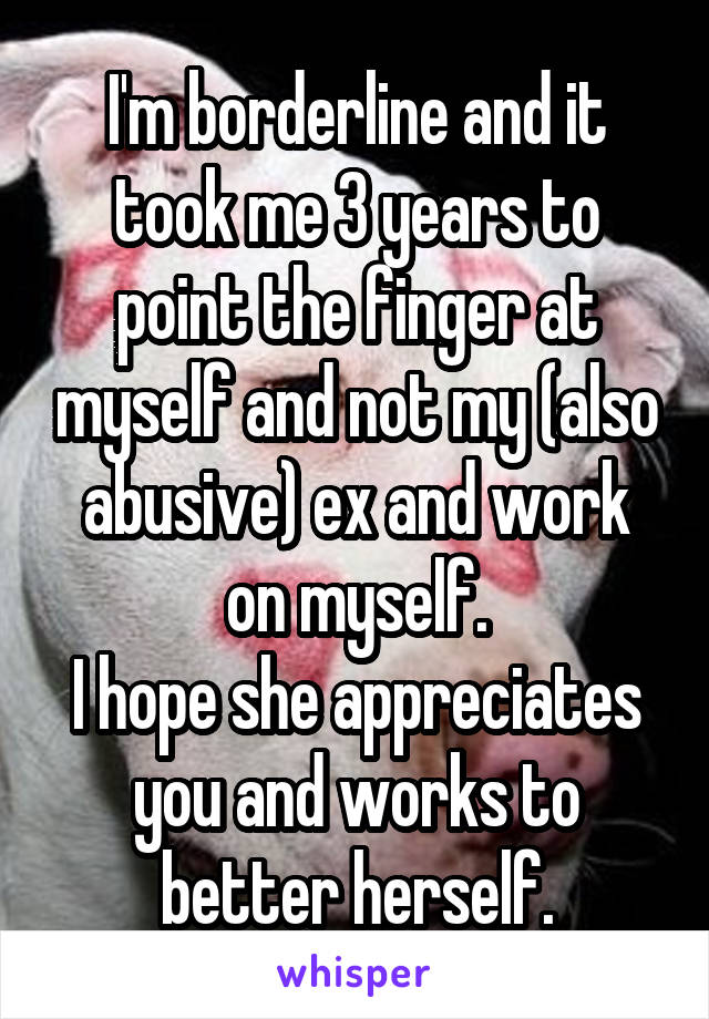 I'm borderline and it took me 3 years to point the finger at myself and not my (also abusive) ex and work on myself.
I hope she appreciates you and works to better herself.