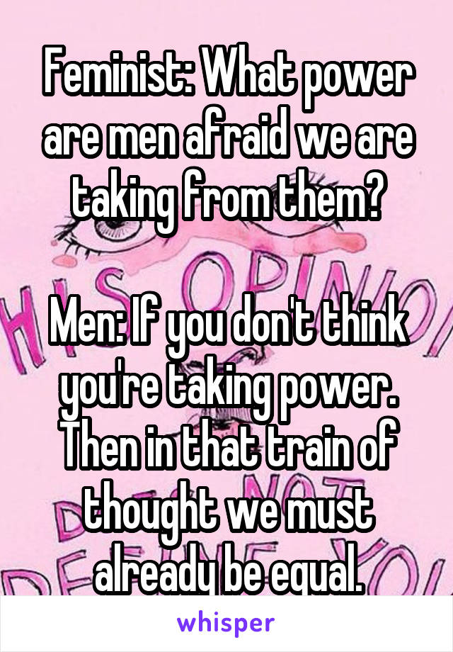 Feminist: What power are men afraid we are taking from them?

Men: If you don't think you're taking power. Then in that train of thought we must already be equal.