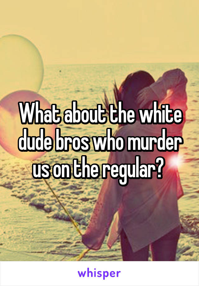 What about the white dude bros who murder us on the regular? 