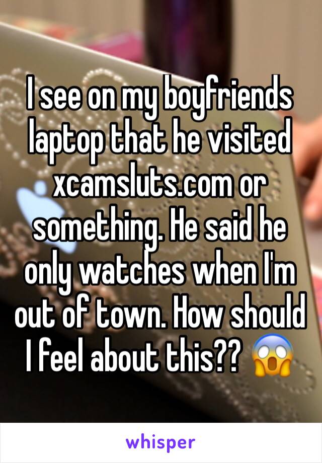 I see on my boyfriends laptop that he visited xcamsluts.com or something. He said he only watches when I'm out of town. How should I feel about this?? 😱