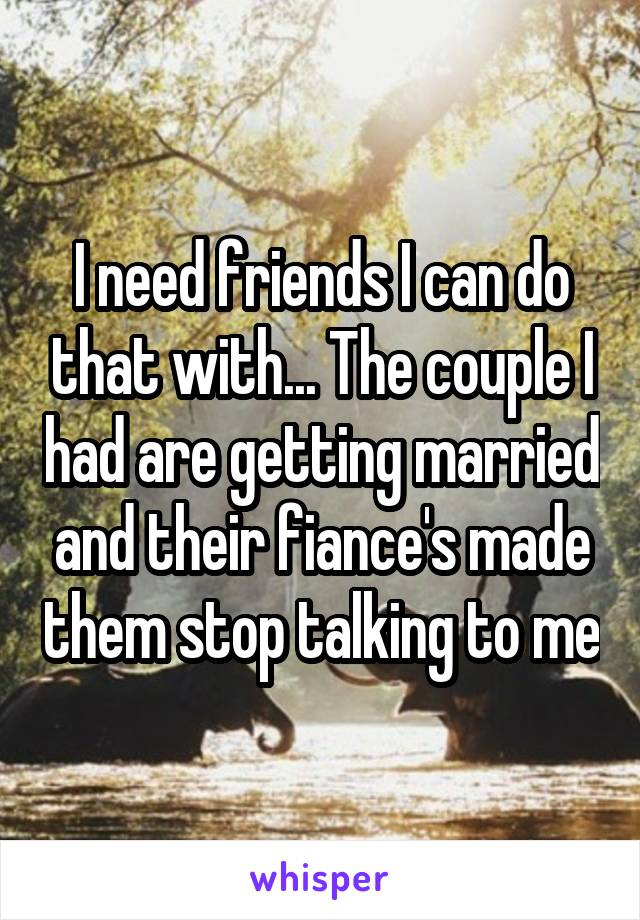 I need friends I can do that with... The couple I had are getting married and their fiance's made them stop talking to me