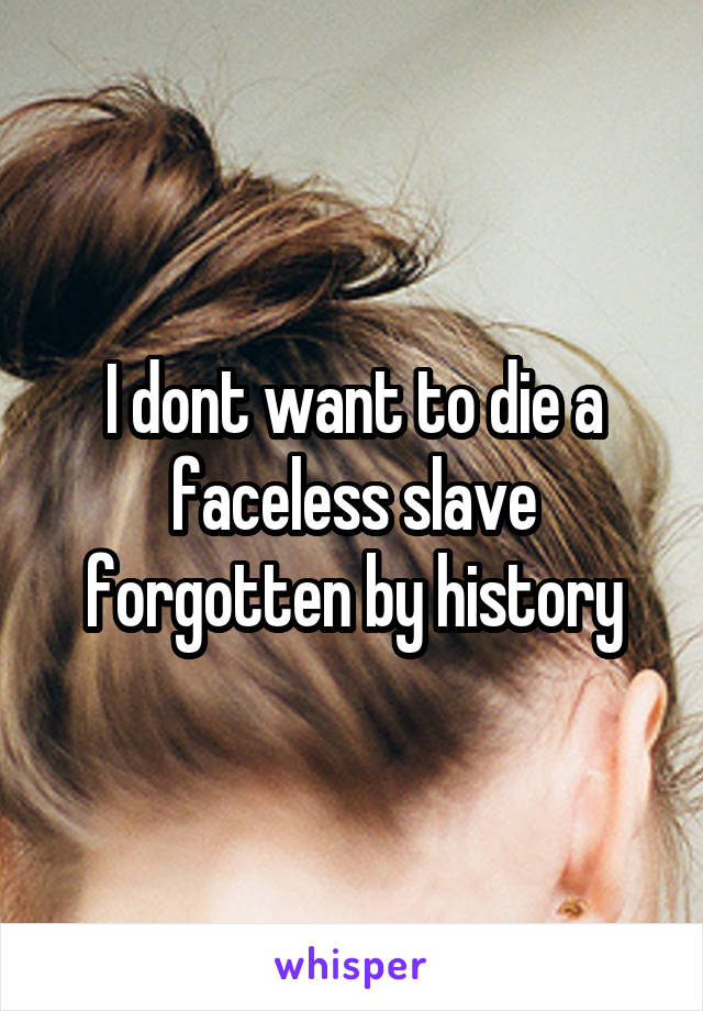 I dont want to die a faceless slave forgotten by history