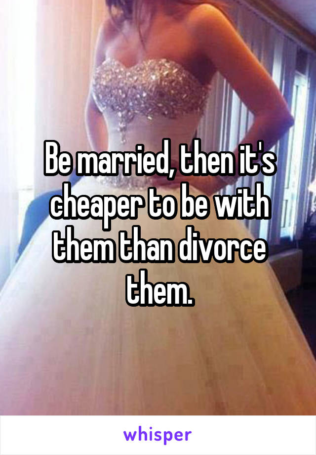 Be married, then it's cheaper to be with them than divorce them.