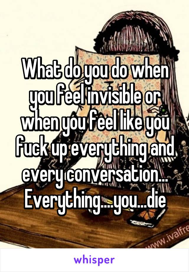 What do you do when you feel invisible or when you feel like you fuck up everything and every conversation... Everything....you...die