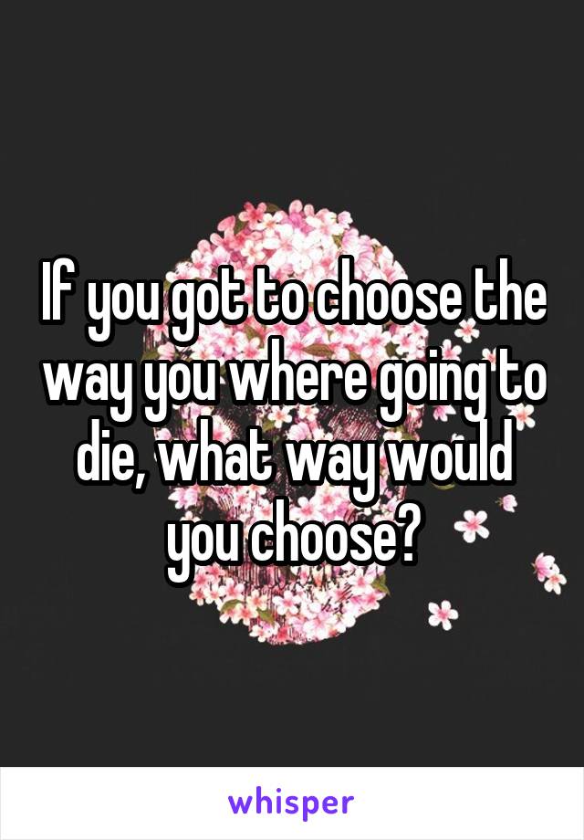 If you got to choose the way you where going to die, what way would you choose?