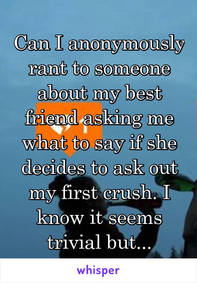 Can I anonymously rant to someone about my best friend asking me what to say if she decides to ask out my first crush. I know it seems trivial but...