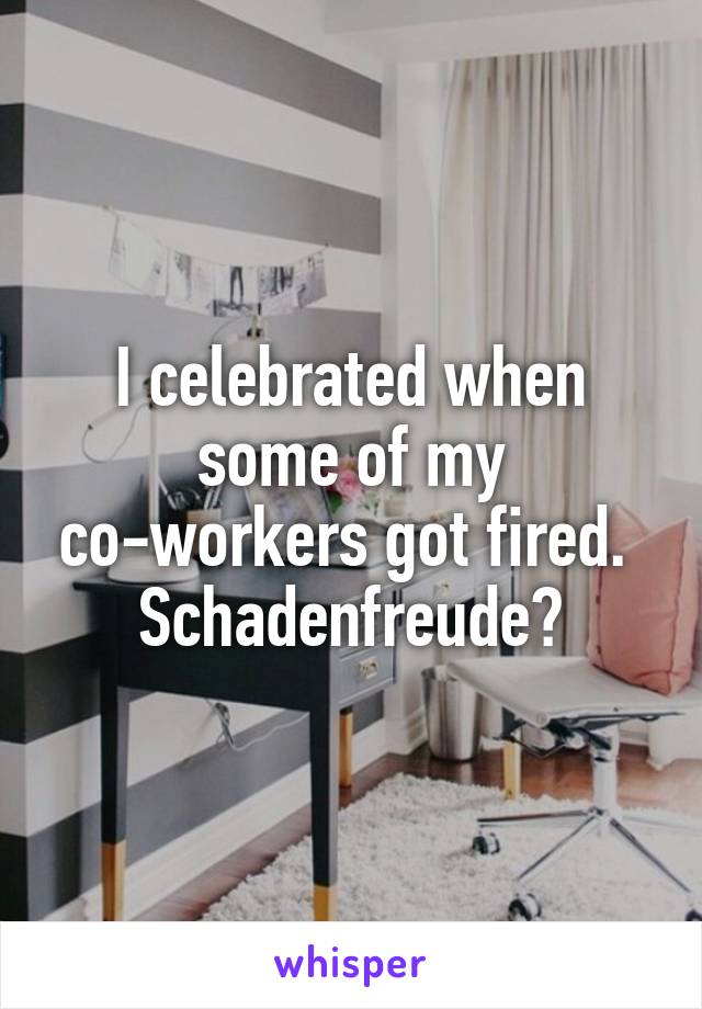 I celebrated when some of my co-workers got fired. 
Schadenfreude?