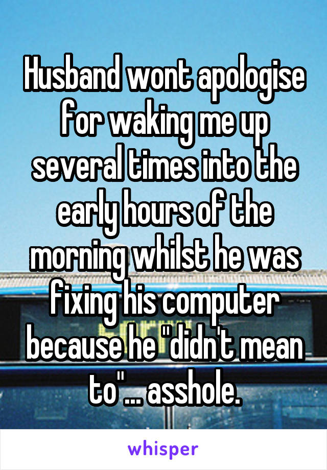 Husband wont apologise for waking me up several times into the early hours of the morning whilst he was fixing his computer because he "didn't mean to"... asshole.