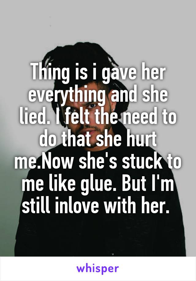 Thing is i gave her everything and she lied. I felt the need to do that she hurt me.Now she's stuck to me like glue. But I'm still inlove with her. 