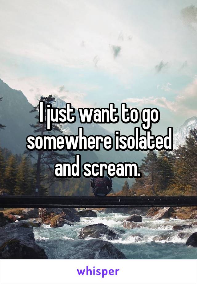 I just want to go somewhere isolated and scream. 