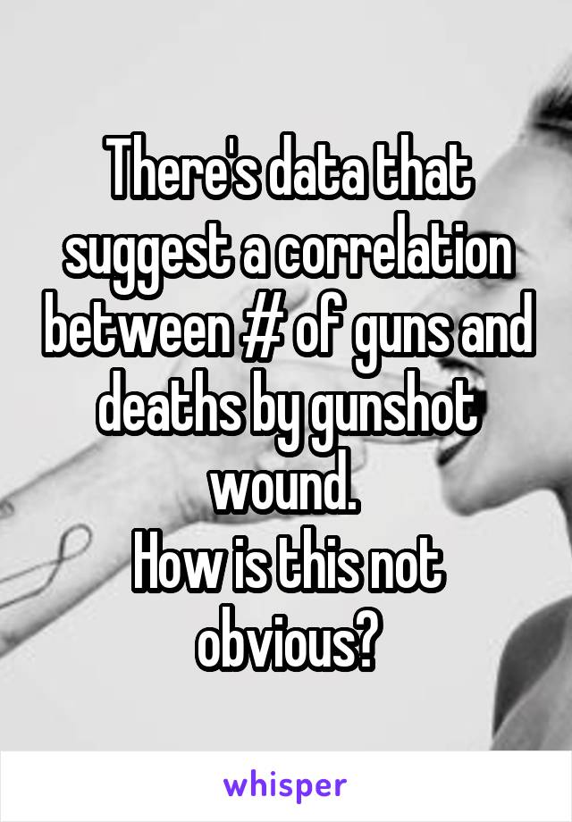 There's data that suggest a correlation between # of guns and deaths by gunshot wound. 
How is this not obvious?