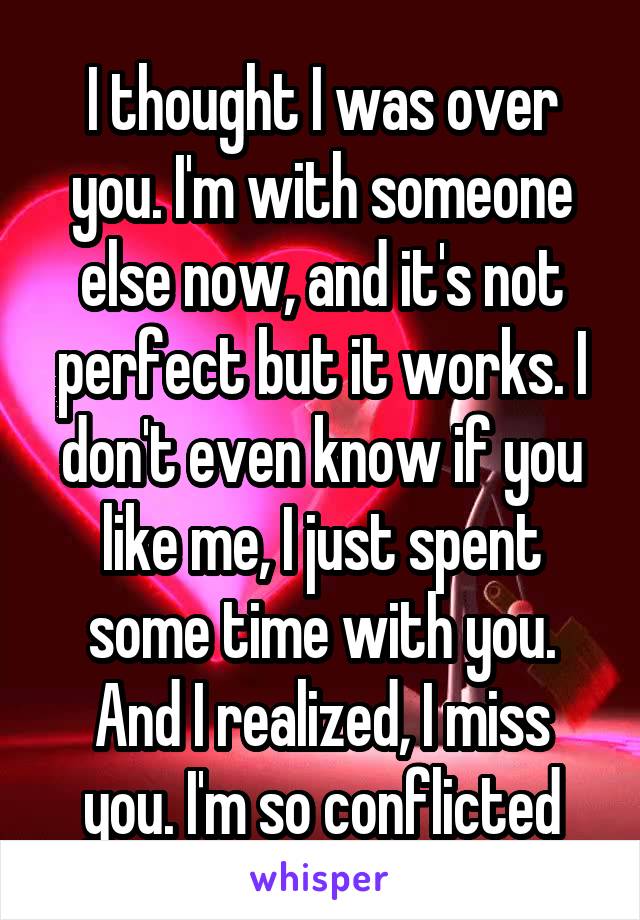 I thought I was over you. I'm with someone else now, and it's not perfect but it works. I don't even know if you like me, I just spent some time with you. And I realized, I miss you. I'm so conflicted