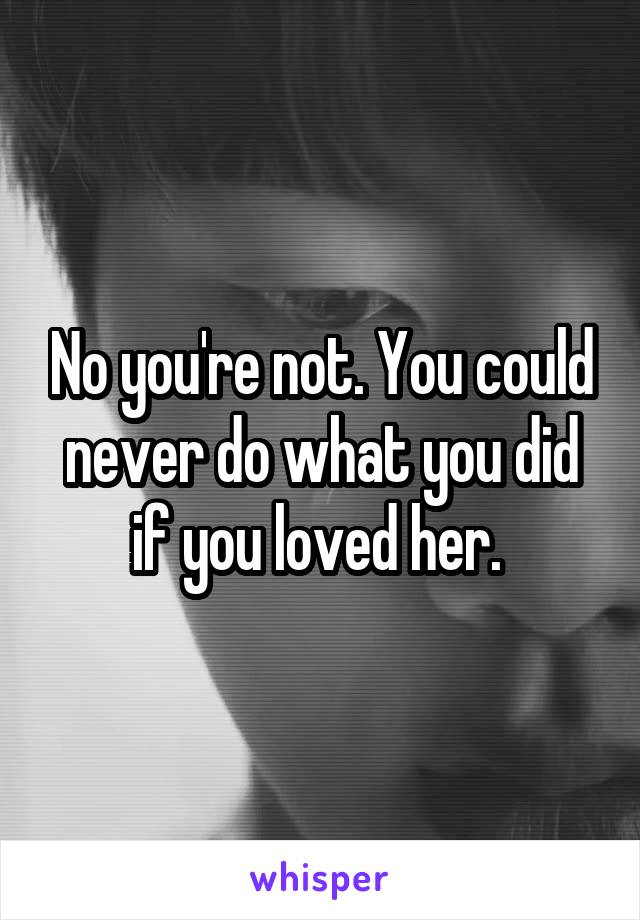 No you're not. You could never do what you did if you loved her. 