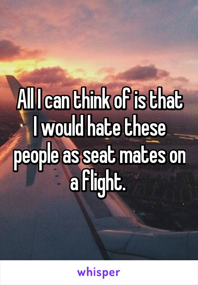 All I can think of is that I would hate these people as seat mates on a flight. 