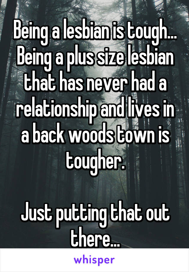 Being a lesbian is tough...
Being a plus size lesbian that has never had a relationship and lives in a back woods town is tougher.

Just putting that out there...