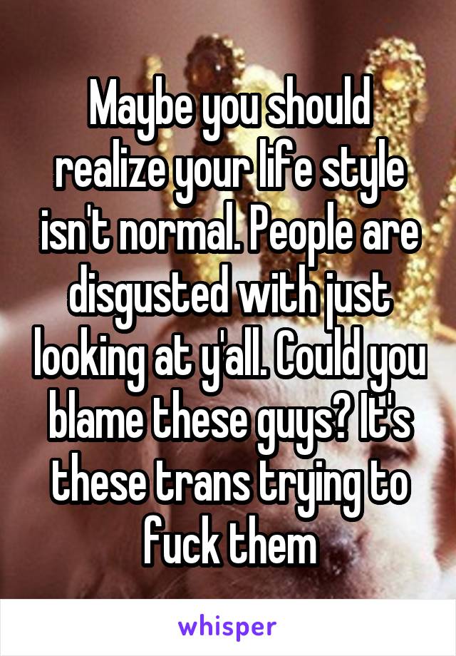 Maybe you should realize your life style isn't normal. People are disgusted with just looking at y'all. Could you blame these guys? It's these trans trying to fuck them