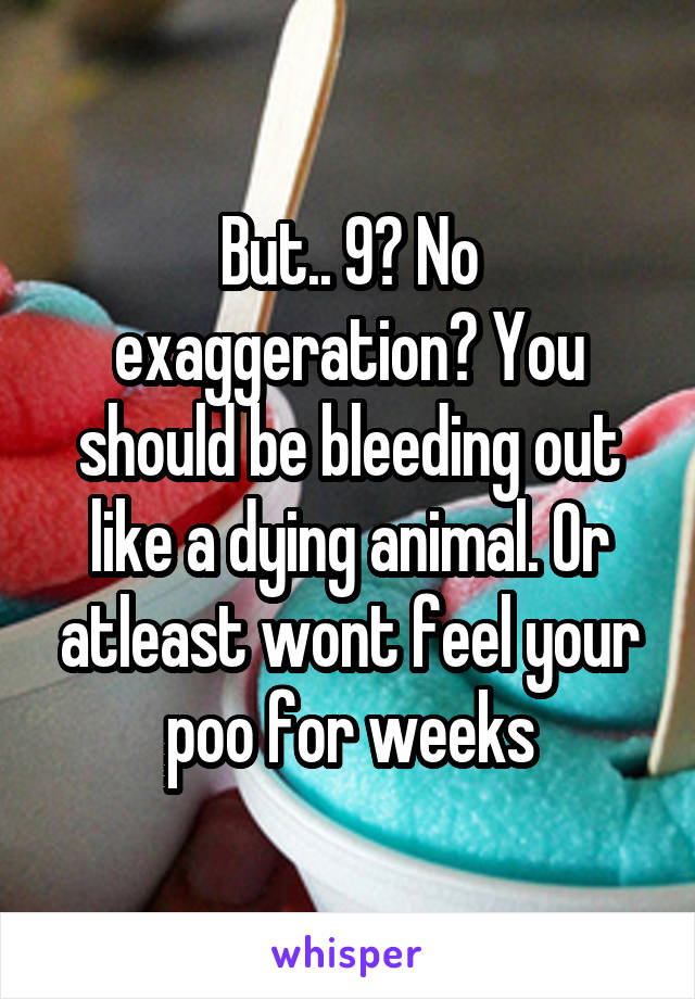 But.. 9? No exaggeration? You should be bleeding out like a dying animal. Or atleast wont feel your poo for weeks