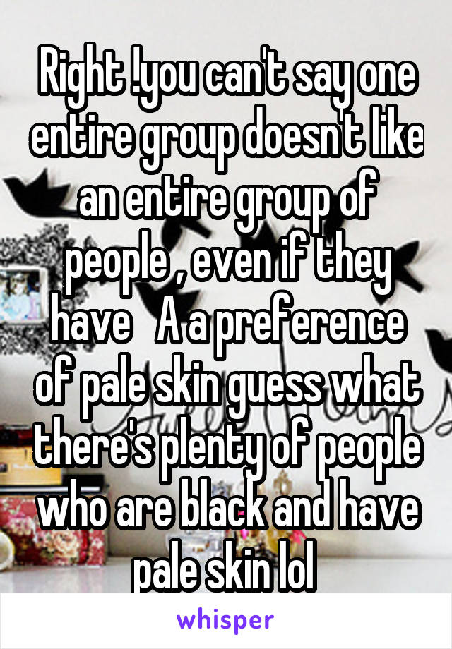 Right !you can't say one entire group doesn't like an entire group of people , even if they have   A a preference of pale skin guess what there's plenty of people who are black and have pale skin lol 