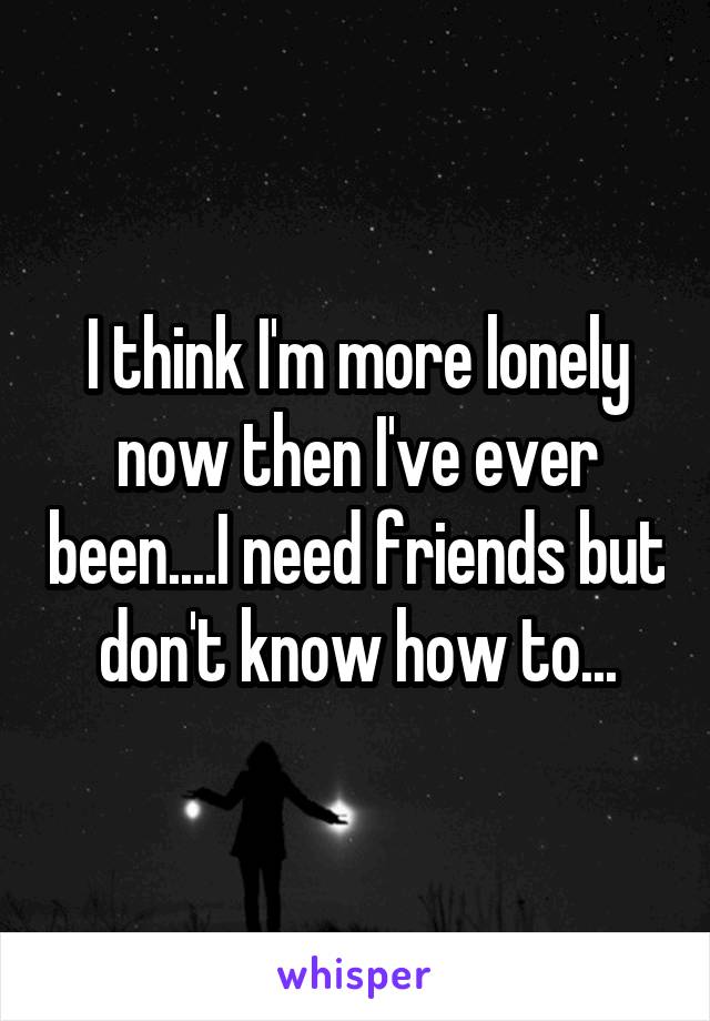 I think I'm more lonely now then I've ever been....I need friends but don't know how to...