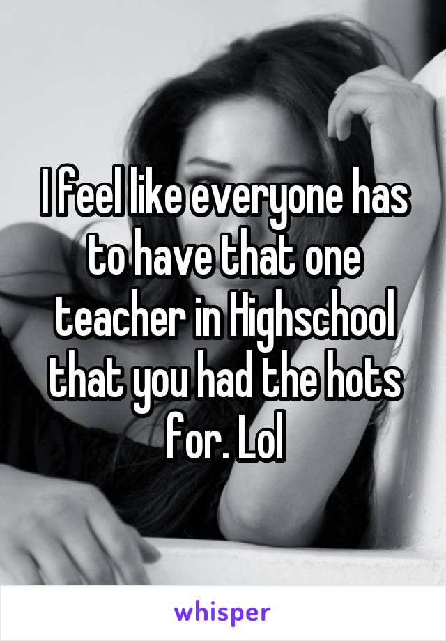 I feel like everyone has to have that one teacher in Highschool that you had the hots for. Lol